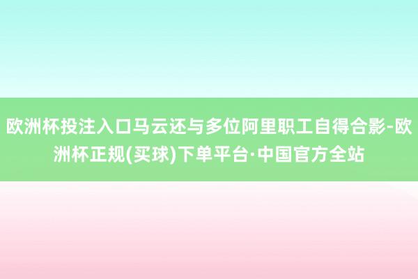 欧洲杯投注入口马云还与多位阿里职工自得合影-欧洲杯正规(买球)下单平台·中国官方全站