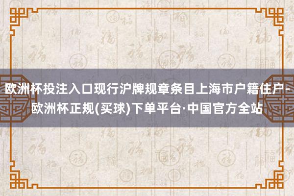 欧洲杯投注入口现行沪牌规章条目上海市户籍住户-欧洲杯正规(买球)下单平台·中国官方全站