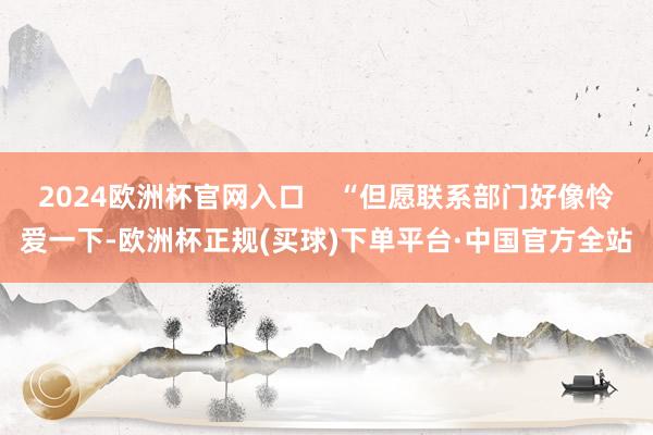 2024欧洲杯官网入口    “但愿联系部门好像怜爱一下-欧洲杯正规(买球)下单平台·中国官方全站