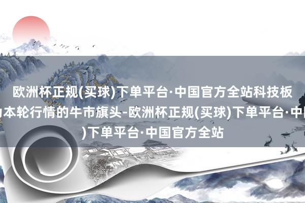 欧洲杯正规(买球)下单平台·中国官方全站科技板块有望成为本轮行情的牛市旗头-欧洲杯正规(买球)下单平台·中国官方全站