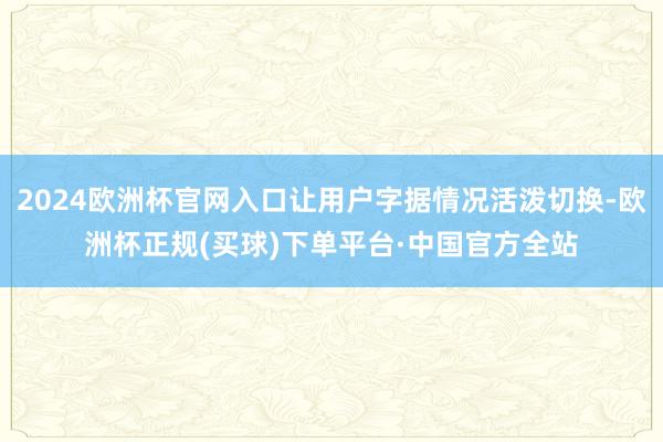 2024欧洲杯官网入口让用户字据情况活泼切换-欧洲杯正规(买球)下单平台·中国官方全站