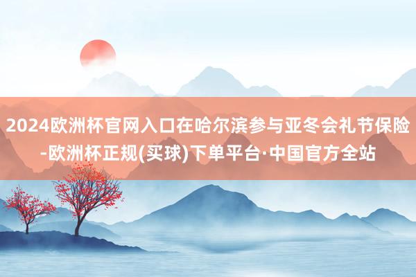 2024欧洲杯官网入口在哈尔滨参与亚冬会礼节保险-欧洲杯正规(买球)下单平台·中国官方全站