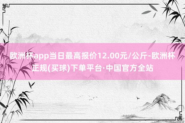 欧洲杯app当日最高报价12.00元/公斤-欧洲杯正规(买球)下单平台·中国官方全站
