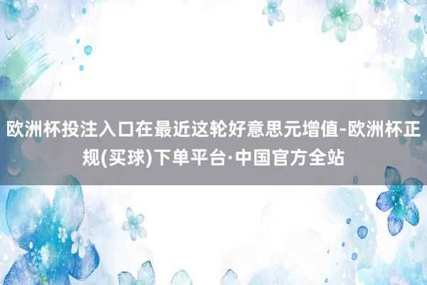 欧洲杯投注入口在最近这轮好意思元增值-欧洲杯正规(买球)下单平台·中国官方全站