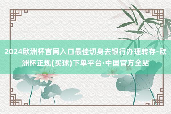 2024欧洲杯官网入口最佳切身去银行办理转存-欧洲杯正规(买球)下单平台·中国官方全站