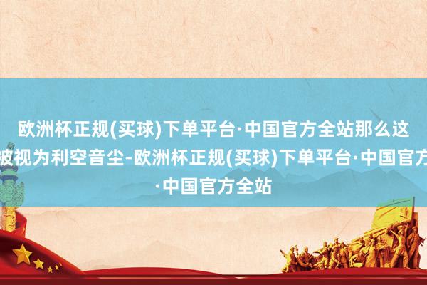 欧洲杯正规(买球)下单平台·中国官方全站那么这频繁被视为利空音尘-欧洲杯正规(买球)下单平台·中国官方全站