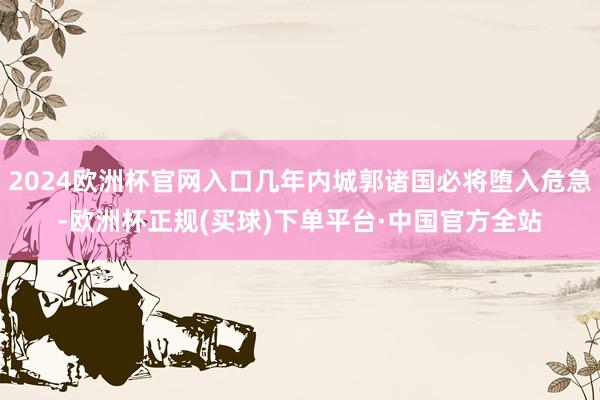 2024欧洲杯官网入口几年内城郭诸国必将堕入危急-欧洲杯正规(买球)下单平台·中国官方全站