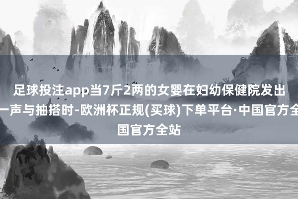 足球投注app当7斤2两的女婴在妇幼保健院发出第一声与抽搭时-欧洲杯正规(买球)下单平台·中国官方全站