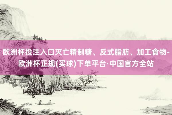 欧洲杯投注入口灭亡精制糖、反式脂肪、加工食物-欧洲杯正规(买球)下单平台·中国官方全站