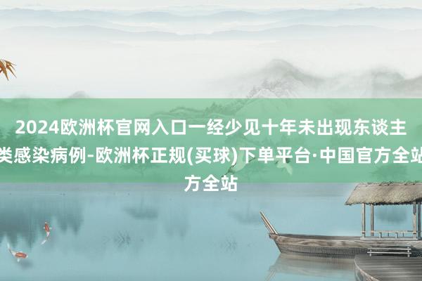 2024欧洲杯官网入口一经少见十年未出现东谈主类感染病例-欧洲杯正规(买球)下单平台·中国官方全站