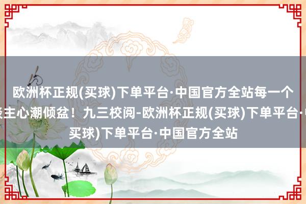 欧洲杯正规(买球)下单平台·中国官方全站每一个画面都让东谈主心潮倾盆！九三校阅-欧洲杯正规(买球)下单平台·中国官方全站