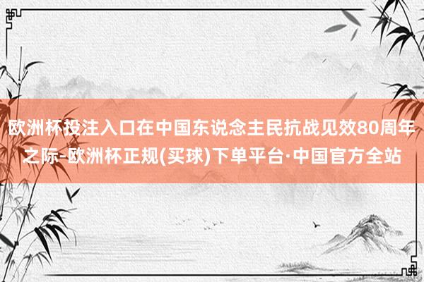 欧洲杯投注入口在中国东说念主民抗战见效80周年之际-欧洲杯正规(买球)下单平台·中国官方全站