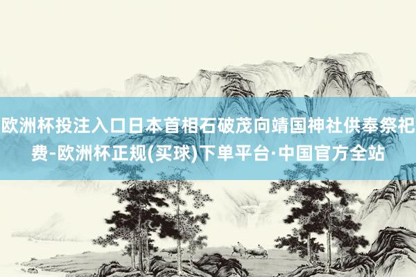 欧洲杯投注入口日本首相石破茂向靖国神社供奉祭祀费-欧洲杯正规(买球)下单平台·中国官方全站