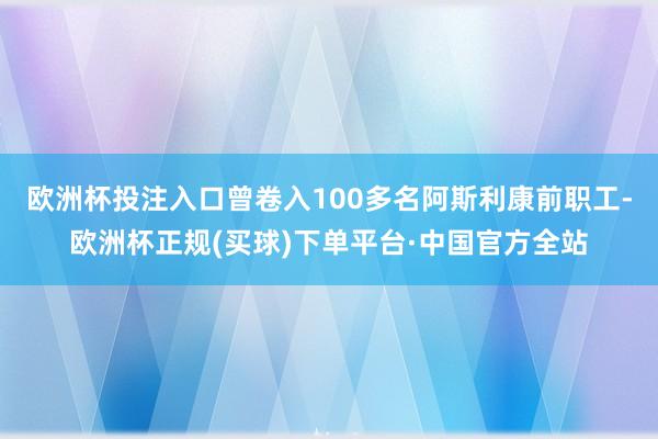 欧洲杯投注入口曾卷入100多名阿斯利康前职工-欧洲杯正规(买球)下单平台·中国官方全站