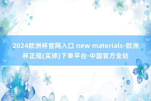 2024欧洲杯官网入口 new materials-欧洲杯正规(买球)下单平台·中国官方全站