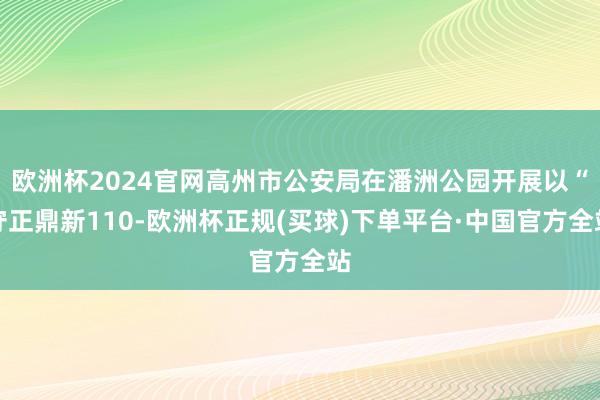 欧洲杯2024官网高州市公安局在潘洲公园开展以“守正鼎新110-欧洲杯正规(买球)下单平台·中国官方全站