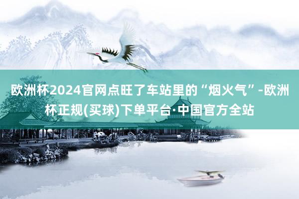 欧洲杯2024官网点旺了车站里的“烟火气”-欧洲杯正规(买球)下单平台·中国官方全站