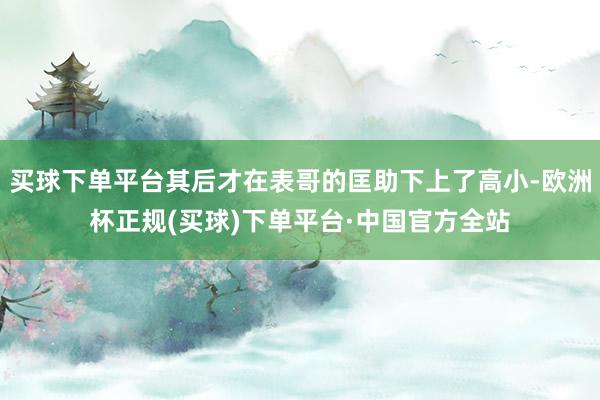 买球下单平台其后才在表哥的匡助下上了高小-欧洲杯正规(买球)下单平台·中国官方全站