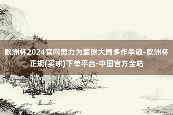 欧洲杯2024官网努力为寰球大局多作孝敬-欧洲杯正规(买球)下单平台·中国官方全站