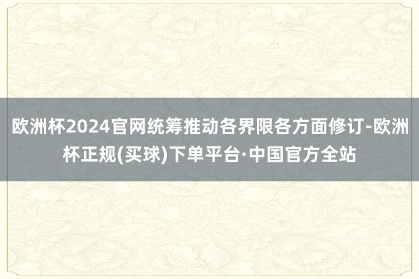 欧洲杯2024官网统筹推动各界限各方面修订-欧洲杯正规(买球)下单平台·中国官方全站