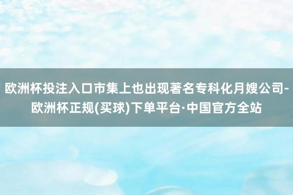 欧洲杯投注入口市集上也出现著名专科化月嫂公司-欧洲杯正规(买球)下单平台·中国官方全站